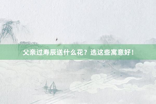 父亲过寿辰送什么花？选这些寓意好！